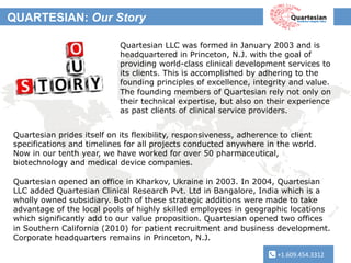 +1.609.454.3312	
  
QUARTESIAN: Our Story
+1.609.454.3312	
  
Quartesian LLC was formed in January 2003 and is
headquartered in Princeton, N.J. with the goal of
providing world-class clinical development services to
its clients. This is accomplished by adhering to the
founding principles of excellence, integrity and value.
The founding members of Quartesian rely not only on
their technical expertise, but also on their experience
as past clients of clinical service providers. 	
  
Quartesian prides itself on its flexibility, responsiveness, adherence to client
specifications and timelines for all projects conducted anywhere in the world.
Now in our tenth year, we have worked for over 50 pharmaceutical,
biotechnology and medical device companies.
Quartesian opened an office in Kharkov, Ukraine in 2003. In 2004, Quartesian
LLC added Quartesian Clinical Research Pvt. Ltd in Bangalore, India which is a
wholly owned subsidiary. Both of these strategic additions were made to take
advantage of the local pools of highly skilled employees in geographic locations
which significantly add to our value proposition. Quartesian opened two offices
in Southern California (2010) for patient recruitment and business development.
Corporate headquarters remains in Princeton, N.J.
	
  	
  	
  	
  	
  	
  	
  
 