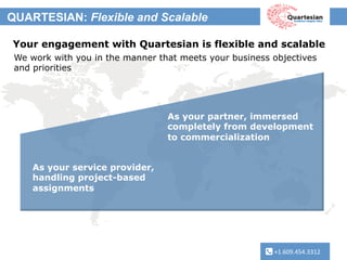 +1.609.454.3312	
  
QUARTESIAN: Flexible and Scalable
+1.609.454.3312	
  
Your engagement with Quartesian is flexible and scalable
We work with you in the manner that meets your business objectives
and priorities
As your service provider,
handling project-based
assignments
As your partner, immersed
completely from development
to commercialization
 