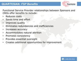 +1.609.454.3312	
  
QUARTESIAN: FSP Benefits
+1.609.454.3312	
  
Functional Service Provider relationships between Sponsors and
CROs offer benefits to include:
•  Reduces costs
•  Saves time and effort
•  Improves quality
•  Eliminates redundancies and inefficiencies
•  Increases accuracy
•  Accommodates natural attrition
•  Promotes consistency
•  Provides essential oversight
•  Creates additional opportunities for improvement
 