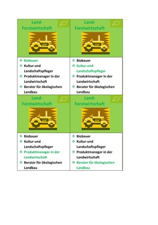 Land-
Forstwirtschaft
Land-
Forstwirtschaft
Land-
Forstwirtschaft
Land-
Forstwirtschaft
 Biobauer
 Kultur-und
Landschaftspfleger
 Produktmanager in der
Landwirtschaft
 Berater für ökologischen
Landbau
 Biobauer
 Kultur-und
Landschaftspfleger
 Produktmanager in der
Landwirtschaft
 Berater für ökologischen
Landbau
 Biobauer
 Kultur-und
Landschaftspfleger
 Produktmanager in der
Landwirtschaft
 Berater für ökologischen
Landbau
 Biobauer
 Kultur-und
Landschaftspfleger
 Produktmanager in der
Landwirtschaft
 Berater für ökologischen
Landbau
 