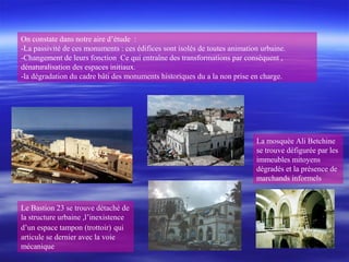 On constate dans notre aire d’étude :
-La passivité de ces monuments : ces édifices sont isolés de toutes animation urbaine.
-Changement de leurs fonction Ce qui entraîne des transformations par conséquent ,
dénaturalisation des espaces initiaux.
-la dégradation du cadre bâti des monuments historiques du a la non prise en charge.
Le Bastion 23 se trouve détaché de
la structure urbaine ,l’inexistence
d’un espace tampon (trottoir) qui
articule se dernier avec la voie
mécanique
La mosquée Ali Betchine
se trouve défigurée par les
immeubles mitoyens
dégradés et la présence de
marchands informels
 