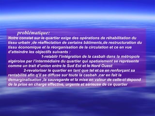 problématique:
Notre constat sur le quartier exige des opérations de réhabilitation du
tissu urbain ,de réaffectation de certains bâtiments,de restructuration du
tissu économique et la réorganisation de la circulation et ce en vue
d’atteindre les objectifs suivants :
1-retablir l’intégration de la casbah dans la métropole
algéroise par l’intermédiaire du quartier qui spatialement se représente
comme un trait d’union entre le Sud Est et le Nord Ouest
2-revaloriser le quartier en tant que tel et ce en renforçant sa
rentabilité afin q’il se diffuse sur toute la casbah ,car en fait la
demarginalisation ,la sauvegarde et la mise en valeur de celle-ci depond
de la prise en charge effective, urgente et sérieuse de ce quartier
 