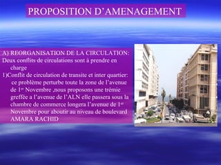 PROPOSITION D’AMENAGEMENT
A) REORGANISATION DE LA CIRCULATION:
Deux conflits de circulations sont à prendre en
charge
1)Conflit de circulation de transite et inter quartier:
ce problème perturbe toute la zone de l’avenue
de 1er
Novembre ,nous proposons une trémie
greffée a l’avenue de l’ALN elle passera sous la
chambre de commerce longera l’avenue de 1er
Novembre pour aboutir au niveau de boulevard
AMARA RACHID
 