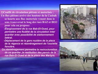 2)Conflit de circulation piétons et motorisée :
Un flux piétons arrive des hauteur de la Casbah
se heurte aux flux motorisée venant dans le
sens transversal le long des rues BAZ et BEO
pour cela on propose:
-Élargissement de la rue Bab-El-Oued, pour
permettre une fluidité de la circulation inter
quartier avec possibilité de stationnement
latéral.
-Déplacement de la gare routière de la place
de la régence et réaménagement de l’assiette
foncière.
Ce réaménagement permettra la restructuration
de ce quartier ,la restitution des parois de la
rue Bab-El-Oued et de la place des Martyrs.
 
