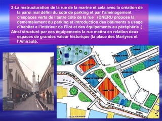 3-La restructuration de la rue de la marine et cela avec la création de
la paroi mal défini du coté de parking et par l’aménagement
d’espaces verts de l’autre côté de la rue (CNERU propose la
dementelement du parking et introduction des bâtiments a usage
d’habitat a l’intérieur de l’îlot et des équipements au péréphérie .)
Ainsi structuré par ces équipements la rue mettra en relation deux
espaces de grandes valeur historique (la place des Martyres et
l’Amirauté.
 