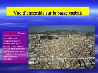 Vue d’ensemble sur la basse casbahVue d’ensemble sur la basse casbah
L’imagibilité : l’image
du tissu mixte est
essentiellement
caractérisée par des
immeubles de style
colonial (néo-classique)
avec un gabarit élevé (ils
représentent un rempart
visuel),ainsi que ses rues
étroites bordées
d’arcades.
 