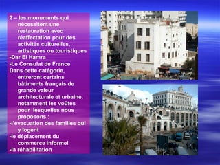 2 – les monuments qui
nécessitent une
restauration avec
réaffectation pour des
activités culturelles,
artistiques ou touristiques
-Dar El Hamra
-Le Consulat de France
Dans cette catégorie,
entreront certains
bâtiments français de
grande valeur
architecturale et urbaine,
notamment les voûtes
pour lesquelles nous
proposons :
-l’évacuation des familles qui
y logent
-le déplacement du
commerce informel
-la réhabilitation
 