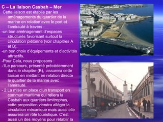 C – La liaison Casbah – Mer
Cette liaison est établie par les
aménagements du quartier de la
marine en relation avec le port et
l’amirauté à travers :
-un bon aménagement d’espaces
structurés favorisant surtout la
circulation piétonne (voir chapitres A
et B).
-un bon choix d’équipements et d’activités
attractifs.
-Pour Cela, nous proposons :
-1Le parcours, présenté précédemment
dans le chapitre (B), assurera cette
liaison en mettant en relation directe
le quartier de la marine avec
l’amirauté.
- 2 La mise en place d’un transport en
commun maritime qui reliera la
Casbah aux quartiers limitrophes,
cette proposition viendra alléger la
circulation mécanique mais aussi elle
assurera un rôle touristique. C’est
aussi un des moyens pour rétablir la
 