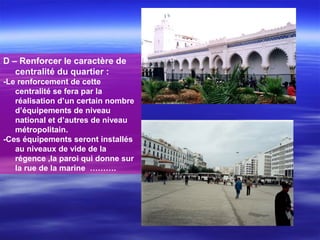 D – Renforcer le caractère de
centralité du quartier :
-Le renforcement de cette
centralité se fera par la
réalisation d’un certain nombre
d’équipements de niveau
national et d’autres de niveau
métropolitain.
-Ces équipements seront installés
au niveaux de vide de la
régence ,la paroi qui donne sur
la rue de la marine ……….
 