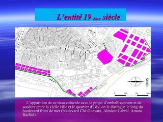 L’entité 19L’entité 19 émeéme sièclesiècle
L’apparition de ce tissu coïncide avec le projet d’embellissement et deL’apparition de ce tissu coïncide avec le projet d’embellissement et de
soudure entre la vielle ville et le quartier d’Isly, on le distingue le long dusoudure entre la vielle ville et le quartier d’Isly, on le distingue le long du
boulevard front de mer (boulevard Ché Guevara, Almicar Cabral, Amaraboulevard front de mer (boulevard Ché Guevara, Almicar Cabral, Amara
Rachid)Rachid)
 
