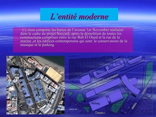 L’entité moderneL’entité moderne
Ce tissu comporte les barres de l’avenue 1er Novembre réaliséesCe tissu comporte les barres de l’avenue 1er Novembre réalisées
dans le cadre du projet Soccard, après la démolition de toutes lesdans le cadre du projet Soccard, après la démolition de toutes les
constructions comprises entre la rue Bab El Oued et la rue de laconstructions comprises entre la rue Bab El Oued et la rue de la
marine ,et les édifices contemporains qui sont: le conservatoire de lamarine ,et les édifices contemporains qui sont: le conservatoire de la
musique et le parkingmusique et le parking
 