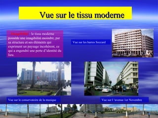 Vue sur le tissu moderneVue sur le tissu moderne
Imagibilité : le tissu moderne
possède une imagibilité moindre, par
sa structure et ses éléments qui
expriment un paysage incohérent, ce
qui a engendré une perte d’identité du
lieu.
Vue sur l ‘avenue 1er NovembreVue sur le conservatoire de la musique
Vue sur les barres Soccard
 