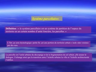 Système parcellaire:
Définition : « le système parcellaire est un système de partition de l’espace du
territoire en un certain nombre d’unité foncière, les parcelles. »
La parcelle est l’unité urbaine du découpage et de la fragmentation du sol urbain ,elle assure le
dialogue ,l’échange ainsi que la transition entre l’échelle urbaine la ville et l’échelle architecturale
l’édifice.
L’îlot ,au sens étymologique :petite île ,est une portion du territoire urbain « isole »des voisines
par des rues.
 