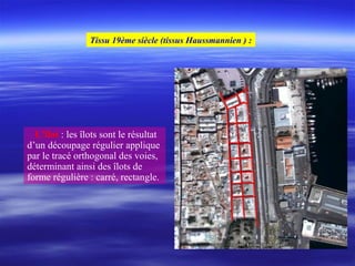 L’îlot : les îlots sont le résultat
d’un découpage régulier applique
par le tracé orthogonal des voies,
déterminant ainsi des îlots de
forme régulière : carré, rectangle.
Tissu 19ème siècle (tissus Haussmannien ) :
 