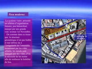Le système viaire présente
un schéma d’organisation
linéaire, peu hiérarchisé,
marqué par une grande
voie :avenue 1er Novembre.
On constate dans ce tissus
que la structure
géométrique n’est pas lisible
et mal définie du à
l’irrégularité de l’ensemble
occasionné par les vides
urbains, les nœuds sont
marqués par des vides, d’ou
la nécessité de les traiter
afin de renforcer la lisibilité
du lieu.
Tissu moderne:
L’avenue du 1er
novembre
 