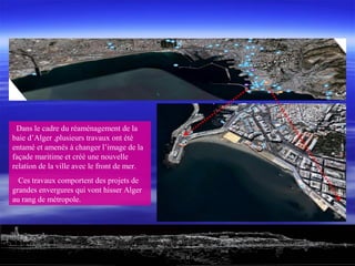 Dans le cadre du réaménagement de la
baie d’Alger ,plusieurs travaux ont été
entamé et amenés à changer l’image de la
façade maritime et créé une nouvelle
relation de la ville avec le front de mer.
Ces travaux comportent des projets de
grandes envergures qui vont hisser Alger
au rang de métropole.
 
