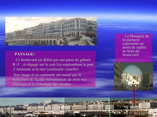 PAYSAGE:PAYSAGE:
Ce boulevard est défini par une paroi de gabaritCe boulevard est défini par une paroi de gabarit
R+3 , et dégagé sur le coté Est surplombant le portR+3 , et dégagé sur le coté Est surplombant le port
,l’Amirauté et la mer (continuité visuelle).,l’Amirauté et la mer (continuité visuelle).
Son image et sa continuité est assuré par leSon image et sa continuité est assuré par le
traitement de façade monumentale de style néotraitement de façade monumentale de style néo
classique et la rythmique des arcades.classique et la rythmique des arcades.
La Mosquée deLa Mosquée de
la pêcheriela pêcherie
représente unreprésente un
point de repèrepoint de repère
au bout duau bout du
boulevard.boulevard.
 