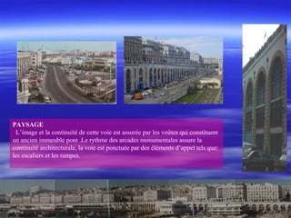 PAYSAGE
L’image et la continuité de cette voie est assurée par les voûtes qui constituent
un ancien immeuble pont .Le rythme des arcades monumentales assure la
continuité architecturale, la voie est ponctuée par des éléments d’appel tels que:
les escaliers et les rampes.
 