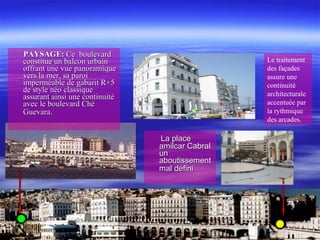 PAYSAGE:PAYSAGE: Ce boulevardCe boulevard
constitue un balcon urbainconstitue un balcon urbain
offrant une vue panoramiqueoffrant une vue panoramique
vers la mer, sa paroivers la mer, sa paroi
imperméable de gabarit R+5imperméable de gabarit R+5
de style néo classiquede style néo classique
assurant ainsi une continuitéassurant ainsi une continuité
avec le boulevard Chéavec le boulevard Ché
GuevaraGuevara..
La placeLa place
amilcar Cabralamilcar Cabral
unun
aboutissementaboutissement
mal dmal dééfinifini
Le traitement
des façades
assure une
continuité
architecturale
accentuée par
la rythmique
des arcades.
 