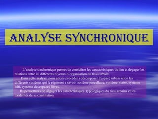 L’analyse synchronique permet de considérer les caractéristiques du lieu et dégager les
relations entre les différents niveaux d’organisation du tissu urbain.
Dans cette analyse ,nous allons procéder à décomposer l’espace urbain selon les
différents systèmes qui le régissent a savoir :système parcellaire, système viaire, système
bâti, système des espaces libres.
Ils permettrons de dégager les caractéristiques typologiques du tissu urbains et les
modalités de sa constitution
AnAlyse synchronique
 