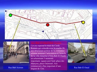 Axe Bab El Oued-Bab Azzoun
Cet axe reprend le tracé du Cardo
Romain qui coïncide avec la courbe 20,
axe structurant porteur de la croissance
urbaine assurant l’articulation à l’échelle
de la ville (Quartier d’Isly,Bab El Oued)
en acheminant 3 moments
importants :square port Said ,place des
Martyres, place Ouenouri. Axe
commercial à flux important d’une
largeur de 12m.
Rue Bab El OuedRue Bab Azzoun
 