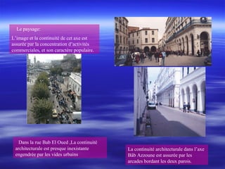 Le paysage:
L’image et la continuité de cet axe est
assurée par la concentration d’activités
commerciales, et son caractère populaire.
La continuité architecturale dans l’axe
Bâb Azzoune est assurée par les
arcades bordant les deux parois.
Dans la rue Bab El Oued ,La continuité
architecturale est presque inexistante
engendrée par les vides urbains
 