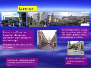 La rue est bordée par des
immeubles Chassériau de
gabarie R+4 et des édifices de
style mauresque.
Une paroi est mal défini du coté
du parking
On trouve également le long de
cette rue quelques repères très
forts tel que Djamaâ El Kbir et
la mosquée de la pêcherie.
Le paysage :
Le rythme des arcades qui se répète
assure une certaine continuité à la
voie.
La place Amilcar Cabral
un aboutissement mal
défini.
 