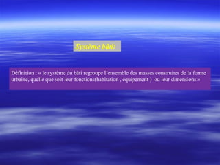Système bâti:
Définition : « le système du bâti regroupe l’ensemble des masses construites de la forme
urbaine, quelle que soit leur fonctions(habitation , équipement ) ou leur dimensions »
 