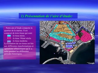 1) Présentation de l’aire d’étude:
Notre aire d’étude comporte le
quartier de la marine. Il est
composé de trois tissus qui sont:
- le tissu mixte.
- le tissu 19émé siècle.
- le tissu moderne.
La formation de ces tissus est liée
aux différentes transformations et
opérations urbanistiques qu’il a
subit pendant les différentes
périodes historiques.
 