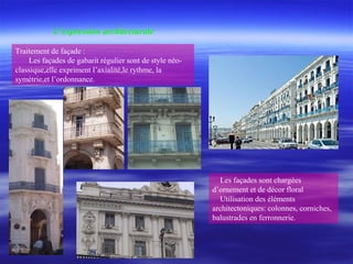 Traitement de façade :
Les façades de gabarit régulier sont de style néo-
classique,elle expriment l’axialité,le rythme, la
symétrie,et l’ordonnance.
Les façades sont chargées
d’ornement et de décor floral
Utilisation des éléments
architectoniques: colonnes, corniches,
balustrades en ferronnerie.
L’expression architecturale
 