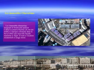 Les immeuble chasseriau:
longeant le boulevard amilcar
Cabral et amarra Rachid ,ils ont été
établi a l’époque coloniale dans le
but d’offrir une nouvelle façade
maritime à Alger .Il sont a vocation
résidentiels à usage mixte
Les immeubles Chassériau:
 