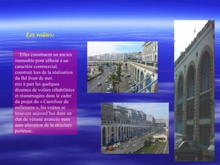 Elles constituent un ancien
immeuble pont affecté à un
caractère commercial,
construit lors de la réalisation
du Bd front de mer.
mis à part les quelques
dizaines de voûtes réhabilitées
et réaménagées dans le cadre
du projet du « Carrefour du
millénaire », les voûtes se
trouvent aujourd’hui dans un
état de vétusté avancée mais
sans altération de la structure
porteuse.
Les voûtes:
 