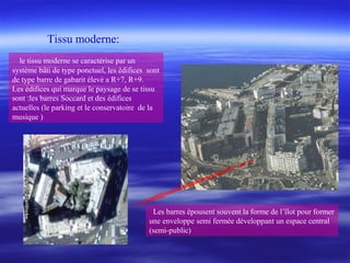 le tissu moderne se caractérise par un
système bâti de type ponctuel, les édifices sont
de type barre de gabarit élevé a R+7, R+9.
Les édifices qui marque le paysage de se tissu
sont :les barres Soccard et des édifices
actuelles (le parking et le conservatoire de la
musique )
Les barres épousent souvent la forme de l’îlot pour former
une enveloppe semi fermée développant un espace central
(semi-public)
Tissu moderne:
 