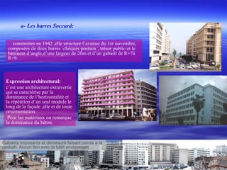 construites en 1942 ,elle structure l’avenue du 1er novembre,
composées de deux barres :chèques postaux , trésor public et le
bâtiment d’angle,d’une largeur de 20m et d’un gabarit de R+7à
R+9.
Expression architectural:
c’est une architecture extravertie
qui se caractérise par la
dominance de l’horizontalité et
la répétition d’un seul module le
long de la façade ,elle et de toute
ornementation
Pour les matériaux on remarque
la dominance du béton.
Gabarits imposants et démesuré faisant parois a la
casbah. Aucun lien avec le bâtit environnant.
a- Les barres Soccard:
 