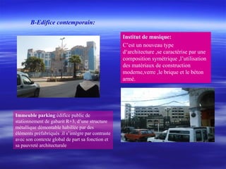Immeuble parking:édifice public de
stationnement de gabarit R+3, d’une structure
métallique démontable habillée par des
éléments préfabriqués .il s’intègre par contraste
avec son contexte global de part sa fonction et
sa pauvreté architecturale
Institut de musique:
C’est un nouveau type
d‘architecture ,se caractérise par une
composition symétrique ,l’utilisation
des matériaux de construction
moderne,verre ,le brique et le béton
armé.
B-Edifice contemporain:
 