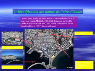 2) Identification des limites de l’aire d’étude:
Notre aire d’étude est limité au sud :Le square Port Saïd et le
boulevard Ourida Meddad,à l’OUEST :la casbah, au Nord la
DGSN et le lycée EMIR ABD ELKADER qui sont des limites
franchissables, à l’EST : la mer et le port.
La casbah
Le square port Saïd
La mer
Lycée EMIR ABD
KADER et la
DGSN
 