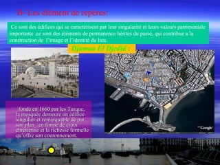 fondé en 1660 par les Turque,fondé en 1660 par les Turque,
la mosquée demeure un édificela mosquée demeure un édifice
singulier et remarquable de parsingulier et remarquable de par
son plan en forme de croixson plan en forme de croix
chrétienne et la richesse formellechrétienne et la richesse formelle
qu’offre son couronnement.qu’offre son couronnement.
Djamaa El Djedid :
B- Les élément de repères:
Ce sont des édifices qui se caractérisent par leur singularité et leurs valeurs patrimoniale
importante .ce sont des éléments de permanence hérites du passé, qui contribue a la
construction de l’image et l’identité du lieu.
 