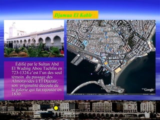 Édifié par le Sultan AbdÉdifié par le Sultan Abd
El Wading Abou Tachfin enEl Wading Abou Tachfin en
723-1324.c’est l’un des seul723-1324.c’est l’un des seul
témoin du passage destémoin du passage des
Almoravides à El Djazair,Almoravides à El Djazair,
son originalité découle deson originalité découle de
la galerie qui fut rajoutée enla galerie qui fut rajoutée en
1830.1830.
Djamaa El Kabîr : 
 