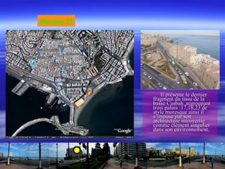 Il présente le dernierIl présente le dernier
fragment du tissu de lafragment du tissu de la
basse Casbah ,regroupantbasse Casbah ,regroupant
trois palais :17,18,23 detrois palais :17,18,23 de
style moresque ainsi ilstyle moresque ainsi il
s’impose par sons’impose par son
architecture introvertiearchitecture introvertie
comme élément singuliercomme élément singulier
dans son environnement.dans son environnement.
Bastion 23
 