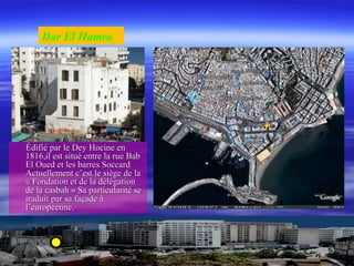 Édifié par le Dey Hocine enÉdifié par le Dey Hocine en
1816,il est situé entre la rue Bab1816,il est situé entre la rue Bab
El Oued et les barres SoccardEl Oued et les barres Soccard
Actuellement c’est le siège de laActuellement c’est le siège de la
« Fondation et de la délégation« Fondation et de la délégation
de la casbah » Sa particularité sede la casbah » Sa particularité se
traduit par sa façade àtraduit par sa façade à
l’européenne.l’européenne.
Dar El Hamra
 