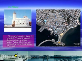 Monument historique issue deMonument historique issue de
la période Turque, il assuraitla période Turque, il assurait
depuis toujours le rôle dedepuis toujours le rôle de
repère. Aujourd’hui il se voitrepère. Aujourd’hui il se voit
marginalisé par la fermeture demarginalisé par la fermeture de
l’Amirautél’Amirauté
Le Phare
 