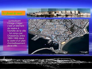 symbolisantsymbolisant
l’image d’Alger,l’image d’Alger,
c’est un élémentc’est un élément
de repère àde repère à
l’échelle de la villel’échelle de la ville
, fut conçu par, fut conçu par
Chassériau entreChassériau entre
1860-1866 dans1860-1866 dans
le cadre d’un planle cadre d’un plan
d’embellissementd’embellissement
de la ville.de la ville.
Le front de mer : 
 