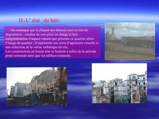 D -L’ état du bâti:
On remarque que la plupart des bâtisses sont en état de
dégradation , résultat du non prise en charge et leur
marginalisation. l’aspect vétuste que présente ce quartier altéré
l’image de quartier , il représente une sorte d’agression visuelle et
une réduction de la valeur esthétique du site.
Les constructions en bonne état se limitent a celles de la période
poste coloniale ainsi que les édifices restaurés.
 