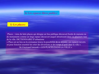 1) Les places:
Places : viens du latin placea qui désigne un lieu publique découvert borde de maisons ou
de monuments comme un large espace découvert auquel aboutissent deux ou plusieurs rues
de la ville. DICTIONNAIRE D’urbanisme
« Place est un lieu ou la croissance trouve la possibilité de ce délatter, ces espaces ouverts
en pour fonction essentiel de créer des diversions et des temps d’arrêt dans la ville ».
M-J-bertrand listouski « LES PLACES DANS LA VILLE »
b) Les espaces libres publics:
 