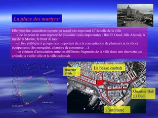 Elle peut être considérée comme un nœud très important à l’échelle de la ville
-c’est le point de convergence de plusieurs voies importantes : Bâb El Oued, Bâb Azzoun, la
rue de la Marine, le front de mer
-un lieu publique à groupement important du a la concentration de plusieurs activités et
équipements (les mosquées, chambre de commerce …)
-un élément d’articulation entre les différents fragments de la ville donc une charnière qui
articule la vieille ville et la ville coloniale
La place des martyrs:
La basse casbah
L’amirauté
Quartier Bab
El Oud
Quartier
d’Isly
 