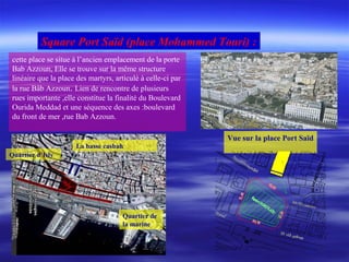 cette place se situe à l’ancien emplacement de la porte
Bab Azzoun, Elle se trouve sur la même structure
linéaire que la place des martyrs, articulé à celle-ci par
la rue Bâb Azzoun. Lien de rencontre de plusieurs
rues importante ,elle constitue la finalité du Boulevard
Ourida Meddad et une séquence des axes :boulevard
du front de mer ,rue Bab Azzoun.
Vue sur la place Port Saïd
Square Port Saïd (place Mohammed Touri) :
La basse casbah
Quartier de
la marine
Quartier d’Isly
 