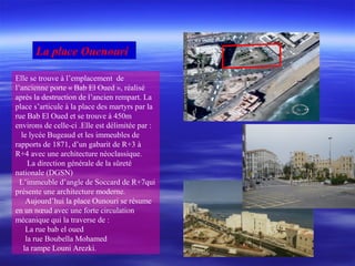 Elle se trouve à l’emplacement de
l’ancienne porte « Bab El Oued », réalisé
après la destruction de l’ancien rempart. La
place s’articule à la place des martyrs par la
rue Bab El Oued et se trouve à 450m
environs de celle-ci .Elle est délimitée par :
le lycée Bugeaud et les immeubles de
rapports de 1871, d’un gabarit de R+3 à
R+4 avec une architecture néoclassique.
La direction générale de la sûreté
nationale (DGSN)
L’immeuble d’angle de Soccard de R+7qui
présente une architecture moderne.
Aujourd’hui la place Ounouri se résume
en un nœud avec une forte circulation
mécanique qui la traverse de :
La rue bab el oued
la rue Boubella Mohamed
la rampe Louni Arezki.
La place Ouenouri
 