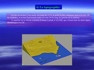 Le site est incliné d’une pente moyenne de 15 %, le point le plus culminant étant à la cote 120
(la citadelle), et sa base horizontale étant a la cote 20 (le long du quartier de la marine).
Le quartier de la Marine constitue la basse Casbah d’ALGER, qui s’étend entre les deux lignes
altimétriques 0 et 20
4) La topographie:
 