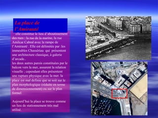 elle constitue le lieu d’aboutissement
des rues : la rue de la marine, la rue
Amilcar Cabral avec la rampe de
l’Amirauté . Elle est délimitée par :les
immeubles Chassériau qui présentent
une architecture classique, à galerie
d’arcade..
les deux autres parois constituées par le
balcon vers la mer, assurent la relation
visuelle ; cependant elles présentent
une rupture physique avec la mer. la
place est mal definie que se soit sur le
plan morphologique (réduite en terme
de dimensionnement) ou sur le plan
formel
Aujourd’hui la place se trouve comme
un lieu de stationnement très mal
utilisé.
La place de
l’Amirauté
 