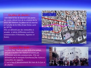La place de chartre :
crée dans le but de déplacer une partie
des souks détruit lors de la création de la
place des martyrs, La place est un marché
à l’échelle de la ville, d’une forme carré
de 50*50.
Elle est délimité par des immeubles à
arcades et abrite différentes activités
commerciales (Vêtements, légumes et
fruits).
La place Ben Badis :
La place Ben Badis est une skifa à la casbah,
articulé à la place des martyrs et animé par
différentes activités commerciales. Elle est
délimitée par la mosquée Ketchaoua,Dar Aziza et
immeubles de rapports.
C’est le lieu d’aboutissement des rues de la lyre et
de chartre.
Rue e la lyre
Rue de chartre
 